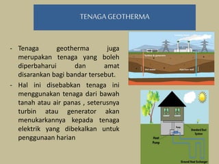 TENAGA GEOTHERMA
- Tenaga geotherma juga
merupakan tenaga yang boleh
diperbaharui dan amat
disarankan bagi bandar tersebut.
- Hal ini disebabkan tenaga ini
menggunakan tenaga dari bawah
tanah atau air panas , seterusnya
turbin atau generator akan
menukarkannya kepada tenaga
elektrik yang dibekalkan untuk
penggunaan harian