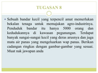 TUGASAN 8
 Sebuah bandar kecil yang terpencil amat memerlukan
bekalan tenaga untuk memajukan agro-industrinya.
Penduduk bandar itu hanya 5000 orang dan
kedudukannya di kawasan pegunungan. Terdapat
banyak sungai-sungai kecil yang deras arusnya dan juga
mata air panas yang mengeluarkan wap panas. Berikan
cadangan ringkas dengan gambar-gambar yang sesuai.
Muat nak jawapan anda
 