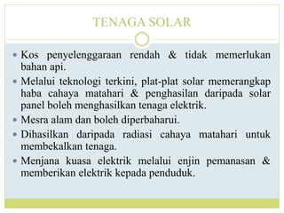 TENAGA SOLAR
 Kos penyelenggaraan rendah & tidak memerlukan
bahan api.
 Melalui teknologi terkini, plat-plat solar memerangkap
haba cahaya matahari & penghasilan daripada solar
panel boleh menghasilkan tenaga elektrik.
 Mesra alam dan boleh diperbaharui.
 Dihasilkan daripada radiasi cahaya matahari untuk
membekalkan tenaga.
 Menjana kuasa elektrik melalui enjin pemanasan &
memberikan elektrik kepada penduduk.
 