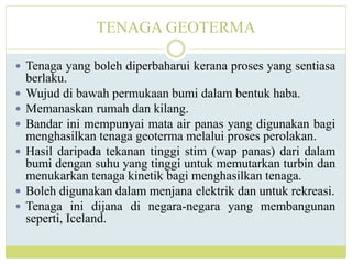 TENAGA GEOTERMA
 Tenaga yang boleh diperbaharui kerana proses yang sentiasa
berlaku.
 Wujud di bawah permukaan bumi dalam bentuk haba.
 Memanaskan rumah dan kilang.
 Bandar ini mempunyai mata air panas yang digunakan bagi
menghasilkan tenaga geoterma melalui proses perolakan.
 Hasil daripada tekanan tinggi stim (wap panas) dari dalam
bumi dengan suhu yang tinggi untuk memutarkan turbin dan
menukarkan tenaga kinetik bagi menghasilkan tenaga.
 Boleh digunakan dalam menjana elektrik dan untuk rekreasi.
 Tenaga ini dijana di negara-negara yang membangunan
seperti, Iceland.
 