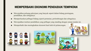 MEMPERBAIKI EKONOMI PENDUDUK TEMPATAN
■ Mewujudkan peluang pekerjaan yang banyak seperti dalam bidang perniagaan,
pendidikan, dan sebagainya.
■ Memperluaskan pelbagai bidang seperti pertanian, perlombongan dan sebagainya.
■ Mewujudkan institusi pendidikan yang pelbagai yang standing dengan zaman moden ini.
■ Memperbaiki dan meningkatkan ekonomi hasil aktiviti pelancongan.
 