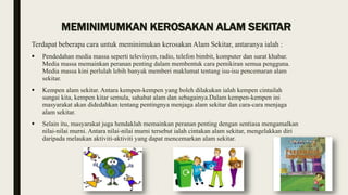 MEMINIMUMKAN KEROSAKAN ALAM SEKITAR
Terdapat beberapa cara untuk meminimukan kerosakan Alam Sekitar, antaranya ialah :
 Pendedahan media massa seperti televisyen, radio, telefon bimbit, komputer dan surat khabar.
Media massa memainkan peranan penting dalam membentuk cara pemikiran semua pengguna.
Media massa kini perlulah lebih banyak memberi maklumat tentang isu-isu pencemaran alam
sekitar.
 Kempen alam sekitar. Antara kempen-kempen yang boleh dilakukan ialah kempen cintailah
sungai kita, kempen kitar semula, sahabat alam dan sebagainya.Dalam kempen-kempen ini
masyarakat akan didedahkan tentang pentingnya menjaga alam sekitar dan cara-cara menjaga
alam sekitar.
 Selain itu, masyarakat juga hendaklah memainkan peranan penting dengan sentiasa mengamalkan
nilai-nilai murni. Antara nilai-nilai murni tersebut ialah cintakan alam sekitar, mengelakkan diri
daripada melaukan aktiviti-aktiviti yang dapat mencemarkan alam sekitar.
 