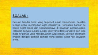 SOALAN :
Sebuah bandar kecil yang terpencil amat memerlukan bekalan
tenaga untuk memajukan agro-industrinya. Penduduk bandar itu
hanya 5000 orang dan kedudukannya di kawasan pergunungan.
Terdapat banyak sungai-sungai kecil yang deras arusnya dan juga
mata air panas yang mengeluarkan wap panas. Berikan cadangan
ringkas dengan gambar-gambar yang sesuai. Muat naik jawapan
anda.
 