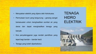TENAGA
HIDRO
ELEKTRIK
• Merupakan elektrik yang dijana oleh hidrokuasa.
• Permukaan bumi yang bergunung – ganang sangat
bersesuaian untuk menghasilkan sumber air yang
deras dan dapat menghasilkan tenaga yang
banyak.
• Kos penyelenggaran juga rendah pemilihan yang
tepat bagi bandar – bandar kecil.
• Tenaga yang boleh diperbaharui.
 