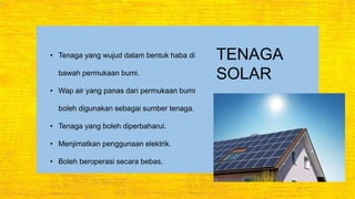 TENAGA
SOLAR
• Tenaga yang wujud dalam bentuk haba di
bawah permukaan bumi.
• Wap air yang panas dari permukaan bumi
boleh digunakan sebagai sumber tenaga.
• Tenaga yang boleh diperbaharui.
• Menjimatkan penggunaan elektrik.
• Boleh beroperasi secara bebas.
 