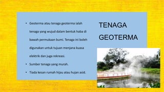 TENAGA
GEOTERMA
• Geoterma atau tenaga geoterma ialah
tenaga yang wujud dalam bentuk haba di
bawah permukaan bumi. Tenaga ini boleh
digunakan untuk tujuan menjana kuasa
elektrik dan juga rekreasi.
• Sumber tenaga yang murah.
• Tiada kesan rumah hijau atau hujan asid.
 