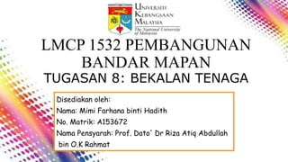 LMCP 1532 PEMBANGUNAN
BANDAR MAPAN
TUGASAN 8: BEKALAN TENAGA
Disediakan oleh:
Nama: Mimi Farhana binti Hadith
No. Matrik: A153672
Nama Pensyarah: Prof. Dato' Dr Riza Atiq Abdullah
bin O.K Rahmat
 
