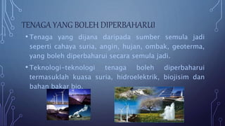 TENAGA YANG BOLEH DIPERBAHARUI
• Tenaga yang dijana daripada sumber semula jadi
seperti cahaya suria, angin, hujan, ombak, geoterma,
yang boleh diperbaharui secara semula jadi.
• Teknologi-teknologi tenaga boleh diperbaharui
termasuklah kuasa suria, hidroelektrik, biojisim dan
bahan bakar bio.
 