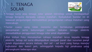 1. TENAGA
SOLAR
• Tenaga suria atau tenaga solar adalah teknologi untuk mendapatkan
tenaga berguna daripada cahaya matahari. Kedudukan bandar ini di
kawasan pergunungan memudahkan pengumpulan cahaya matahari yang
mencukupi.
• Factor cuaca yang tidak menentu dan berlakunya peningkatan
pencemaran serta kekurangan sumber bekalan tenaga elektrik
menyebabkan penggunaan tenaga solar amat digalakkan
• Alat Voltan Foto menukarkan cahaya matahari terus kepada tenaga
elektrik. Setiap sel suria dikumpulkan menjadi panel dan susunan panel
boleh digunakan secara meluas, dari sel – sel kecil yang hanya mencas
kalkulator dan bateri jam, sehinggalah kepada loji janakuasa yang
merangkumi beberapa ekar.
 
