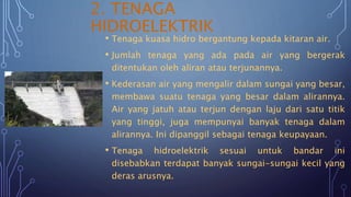 2. TENAGA
HIDROELEKTRIK
• Tenaga kuasa hidro bergantung kepada kitaran air.
• Jumlah tenaga yang ada pada air yang bergerak
ditentukan oleh aliran atau terjunannya.
• Kederasan air yang mengalir dalam sungai yang besar,
membawa suatu tenaga yang besar dalam alirannya.
Air yang jatuh atau terjun dengan laju dari satu titik
yang tinggi, juga mempunyai banyak tenaga dalam
alirannya. Ini dipanggil sebagai tenaga keupayaan.
• Tenaga hidroelektrik sesuai untuk bandar ini
disebabkan terdapat banyak sungai-sungai kecil yang
deras arusnya.
 