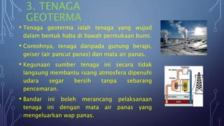 3. TENAGA
GEOTERMA
• Tenaga geoterma ialah tenaga yang wujud
dalam bentuk haba di bawah permukaan bumi.
• Contohnya, tenaga daripada gunung berapi,
geiser (air pancut panas) dan mata air panas.
• Kegunaan sumber tenaga ini secara tidak
langsung membantu ruang atmosfera dipenuhi
udara segar bersih tanpa sebarang
pencemaran.
• Bandar ini boleh merancang pelaksanaan
tenaga ini dengan mata air panas yang
mengeluarkan wap panas.
 