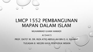 LMCP 1552 PEMBANGUNAN
MAPAN DALAM ISLAM
MUHAMMAD ILHAM HAMADI
A154415
PROF. DATO’ IR. DR. RIZA ATIQ ABDULLAH BIN O. K. RAHMAT
TUGASAN 8: NEGERI KAYA PENDUDUK MISKIN
 