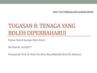 TUGASAN 8: TENAGA YANG
BOLEH DIPERBAHARUI
Nama: Nurul Asyiqin Binti Hazri
No Matrik: A162077
Pensyarah: Prof. Ir. Dato’ Dr. Riza Atiq Abdullah Bin O.K. Rahmat
LMCP 1532 PEMBANGUNAN BANDAR MAPAN
 