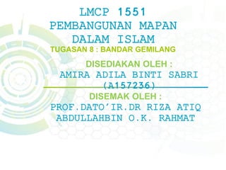 LMCP 1551
PEMBANGUNAN MAPAN
DALAM ISLAM
TUGASAN 8 : BANDAR GEMILANG
DISEDIAKAN OLEH :
AMIRA ADILA BINTI SABRI
(A157236)
DISEMAK OLEH :
PROF.DATO'IR.DR RIZA ATIQ
ABDULLAHBIN O.K. RAHMAT
 