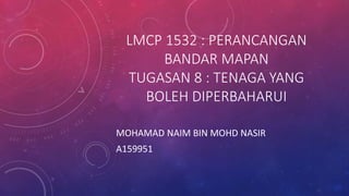 LMCP 1532 : PERANCANGAN
BANDAR MAPAN
TUGASAN 8 : TENAGA YANG
BOLEH DIPERBAHARUI
MOHAMAD NAIM BIN MOHD NASIR
A159951
 