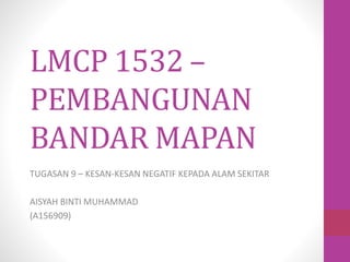 LMCP 1532 –
PEMBANGUNAN
BANDAR MAPAN
TUGASAN 9 – KESAN-KESAN NEGATIF KEPADA ALAM SEKITAR
AISYAH BINTI MUHAMMAD
(A156909)
 