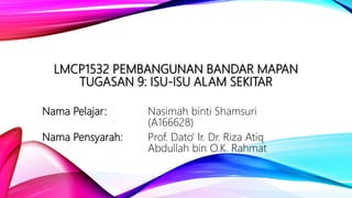 LMCP1532 PEMBANGUNAN BANDAR MAPAN
TUGASAN 9: ISU-ISU ALAM SEKITAR
Nama Pelajar: Nasimah binti Shamsuri
(A166628)
Nama Pensyarah: Prof. Dato’ Ir. Dr. Riza Atiq
Abdullah bin O.K. Rahmat
 