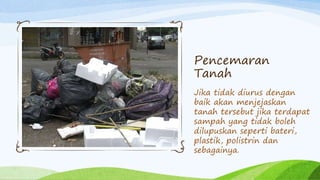 Pencemaran
Tanah
Jika tidak diurus dengan
baik akan menjejaskan
tanah tersebut jika terdapat
sampah yang tidak boleh
dilupuskan seperti bateri,
plastik, polistrin dan
sebagainya.
 