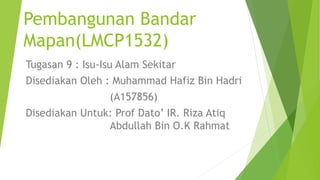 Pembangunan Bandar
Mapan(LMCP1532)
Tugasan 9 : Isu-Isu Alam Sekitar
Disediakan Oleh : Muhammad Hafiz Bin Hadri
(A157856)
Disediakan Untuk: Prof Dato’ IR. Riza Atiq
Abdullah Bin O.K Rahmat
 
