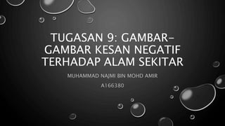TUGASAN 9: GAMBAR-
GAMBAR KESAN NEGATIF
TERHADAP ALAM SEKITAR
MUHAMMAD NAJMI BIN MOHD AMIR
A166380
 
