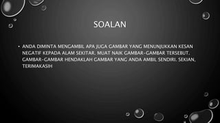 SOALAN
• ANDA DIMINTA MENGAMBIL APA JUGA GAMBAR YANG MENUNJUKKAN KESAN
NEGATIF KEPADA ALAM SEKITAR. MUAT NAIK GAMBAR-GAMBAR TERSEBUT.
GAMBAR-GAMBAR HENDAKLAH GAMBAR YANG ANDA AMBIL SENDIRI. SEKIAN,
TERIMAKASIH
 