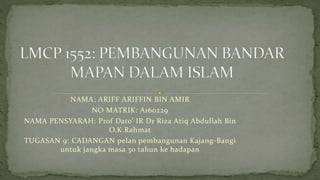 NAMA: ARIFF ARIFFIN BIN AMIR
NO MATRIK: A160229
NAMA PENSYARAH: Prof Dato’ IR Dr Riza Atiq Abdullah Bin
O.K.Rahmat
TUGASAN 9: CADANGAN pelan pembangunan Kajang-Bangi
untuk jangka masa 30 tahun ke hadapan
 