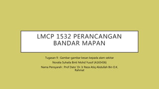 LMCP 1532 PERANCANGAN
BANDAR MAPAN
Tugasan 9 : Gambar-gambar kesan kepada alam sekitar
Noralia Suhaila Binti Mohd Yusof (A165436)
Nama Pensyarah : Prof Dato’ Dr. Ir Reza Atiq Abdullah Bin O.K.
Rahmat
 