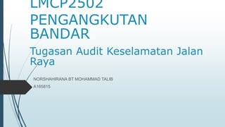 LMCP2502
PENGANGKUTAN
BANDAR
Tugasan Audit Keselamatan Jalan
Raya
NORSHAHIRANA BT MOHAMMAD TALIB
A165815
 