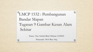 LMCP 1532 : Pembangunan
Bandar Mapan
Tugasan 9 Gambar Kesan Alam
Sekitar
Nama : Nur Amirah Binti Othman A158502
Pensyarah : Prof Riza Atiq
 
