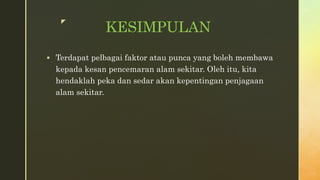 z
KESIMPULAN
Terdapat pelbagai faktor atau punca yang boleh membawa
kepada kesan pencemaran alam sekitar. Oleh itu, kita
hendaklah peka dan sedar akan kepentingan penjagaan
alam sekitar.