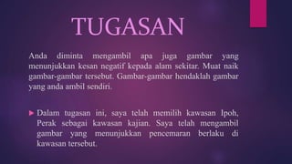 TUGASAN
Anda diminta mengambil apa juga gambar yang
menunjukkan kesan negatif kepada alam sekitar. Muat naik
gambar-gambar tersebut. Gambar-gambar hendaklah gambar
yang anda ambil sendiri.
 Dalam tugasan ini, saya telah memilih kawasan Ipoh,
Perak sebagai kawasan kajian. Saya telah mengambil
gambar yang menunjukkan pencemaran berlaku di
kawasan tersebut.
 