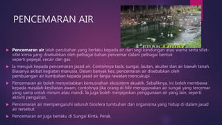 PENCEMARAN AIR
 Pencemaran air ialah perubahan yang berlaku kepada air dari segi kandungan atau warna serta sifat-
sifat kimia yang disebabkan oleh pelbagai bahan pencemar dalam pelbagai bentuk
seperti pepejal, cecair dan gas.
 Ia merujuk kepada pencemaran jasad air. Contohnya tasik, sungai, lautan, akuiter dan air bawah tanah.
Biasanya akibat kegiatan manusia. Dalam banyak kes, pencemaran air disebabkan oleh
pembuangan air kumbahan kepada jasad air tanpa rawatan mencukupi.
 Pencemaran air boleh menyebabkan kemusnahan ekosistem akuatik. Sebaliknya, ini boleh membawa
kepada masalah kesihatan awam, contohnya jika orang di hilir menggunakan air sungai yang tercemar
yang sama untuk minum atau mandi. Ia juga boleh menjejaskan penggunaan air yang lain, seperti
aktiviti pengairan.
 Pencemaran air mempengaruhi seluruh biosfera tumbuhan dan organisma yang hidup di dalam jasad
air tersebut.
 Pencemaran air juga berlaku di Sungai Kinta, Perak.
 