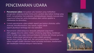 PENCEMARAN UDARA
 Pencemaran udara merupakan satu keadaan yang melibatkan
pengenalan sebarang bahan kimia, jirim zarahan atau bahan biologi yang
boleh menyebabkan kemudaratan, ketidakselesaan kepada manusia atau
organisma hidup lain serta merosakkan alam sekitar apabila ia
dibebaskan ke atmosfera.
 Contoh pencemaran udara adalah seperti gas karbon dioksida, sulfur
dioksida, kloroflorokarbon, bau-bauan, logam toksik
seperti plumbum tembaga dan sisa radioaktif.
 Pencemaran udara berpunca daripada pelepasan asap kotor
oleh industri terus ke udara melalui cerobong asap kilang, kenderaan
motor di jalan raya, asap rokok,pembakaran terbuka dan letusan gunung
berapi. Antara kesan pencemaran udara adalah penipisan
lapisan ozon, jerebu, hujan asid ,dan pemanasan bumi. Pencemaran
udara mungkin boleh memberi kesan terhadap kesihatan, keselamatan
dan keselesaan manusia ataupun harta benda.
 
