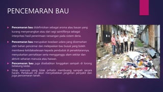 PENCEMARAN BAU
 Pencemaran bau didefinisikan sebagai aroma atau bauan yang
kurang menyenangkan atau dari segi saintifiknya sebagai
interpritasi hasil penerimaan ransangan pada sistem deria.
 Pencemaran bau merupakan keadaan udara yang dicemarkan
oleh bahan pencemar dan melepaskan bau busuk yang boleh
membawa ketidakselesaan kepada penduduk di persekitarannya,
menyukarkan pernafasan serta mengganggu alam sekitar dan
aktiviti seharian manusia atau haiwan.
 Pencemaran bau juga disebabkan longgakan sampah di lorong
belakang kedai.
 Sikap manusia yang tidak prihatin membuang sampah secara
haram. Perlakuan ini akan menyebabkan jangkitan penyakit dan
juga pencemaran tanah.
 