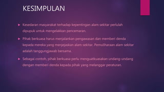 KESIMPULAN
 Kesedaran masyarakat terhadap kepentingan alam sekitar perlulah
dipupuk untuk mengelakkan pencemaran.
 Pihak berkuasa harus menjalankan pengawasan dan memberi denda
kepada mereka yang menjejaskan alam sekitar. Pemuliharaan alam sekitar
adalah tanggungjawab bersama.
 Sebagai contoh, pihak berkuasa perlu menguatkuasakan undang-undang
dengan memberi denda kepada pihak yang melanggar peraturan.
 
