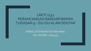 LMCP 1532
PERANCANGAN BANDAR MAPAN
TUGASAN 9 : ISU-ISU ALAM SEKITAR
NAMA :STEPHANIETEH MIN MING
NO. MATRIK : A164375
 