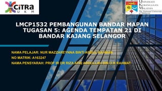 LMCP1532 PEMBANGUNAN BANDAR MAPAN
TUGASAN 5: AGENDA TEMPATAN 21 DI
BANDAR KAJANG SELANGOR
NAMA PELAJAR: NUR MAZZAREYNNA BINTI ABDUL RAHMAN
NO MATRIK: A163247
NAMA PENSYARAH: PROF IR DR RIZA ATIQ ABDULLAH BIN O.K RAHMAT
 