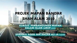 PROJEK MAPAN BANDAR
SHAH ALAM 2050
KURSUS :PEMBANGUNAN MAPAN
DALAM ISLAM (LMCP1552)
SHAHRUL AQEEL BIN ANZAR ALI (A173546)
 
