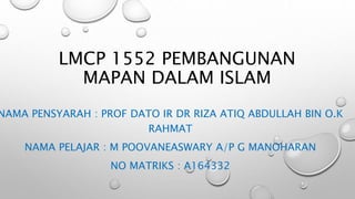 LMCP 1552 PEMBANGUNAN
MAPAN DALAM ISLAM
NAMA PENSYARAH : PROF DATO IR DR RIZA ATIQ ABDULLAH BIN O.K
RAHMAT
NAMA PELAJAR : M POOVANEASWARY A/P G MANOHARAN
NO MATRIKS : A164332
 