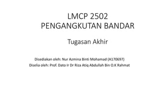 LMCP 2502
PENGANGKUTAN BANDAR
Tugasan Akhir
Disediakan oleh: Nur Azmina Binti Mohamad (A170697)
Diselia oleh: Prof. Dato Ir Dr Riza Atiq Abdullah Bin O.K Rahmat
 