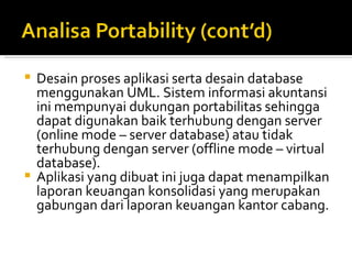 Desain proses aplikasi serta desain database menggunakan UML. Sistem informasi akuntansi ini mempunyai dukungan portabilitas sehingga dapat digunakan baik terhubung dengan server (online mode – server database) atau tidak terhubung dengan server (offline mode – virtual database).  Aplikasi yang dibuat ini juga dapat menampilkan laporan keuangan konsolidasi yang merupakan gabungan dari laporan keuangan kantor cabang. 