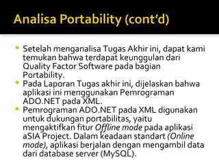 Setelah menganalisa Tugas Akhir ini, dapat kami temukan bahwa terdapat keunggulan dari Quality Factor Software pada bagian Portability.  Pada Laporan Tugas akhir ini, dijelaskan bahwa aplikasi ini menggunakan Pemrograman ADO.NET pada XML.  Pemrograman ADO.NET pada XML digunakan untuk dukungan portabilitas, yaitu mengaktifkan fitur  Offline mode  pada aplikasi aSIA Project. Dalam keadaan standart  (Online mode) , aplikasi berjalan dengan mengambil data dari database server (MySQL).  
