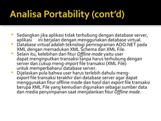Sedangkan jika aplikasi tidak terhubung dengan database server, aplikasi      ini berjalan dengan menggunakan database virtual.  Database virtual adalah teknologi pemrograman ADO.NET pada XML dengan memadukan XML Schema dan XML File .  Selain itu, kelebihan dari fitur  Offline mode  yaitu user dapat   menginputkan transaksi tanpa harus terhubung dengan server dan   cukup meng- import  file transaksi (XML File) untuk   memperbaharui database server.  Dijelaskan pula bahwa user harus terlebih dahulu meng- export  file   transaksi terakhir dari database server agar dapat menggunakan fitur offline mode dan hasil dari  export  file   transaksi berupa XML File yang kemudian digunakan sebagai   sumber data dan media penyimpanan saat menjalankan fitur  Offline mode . 
