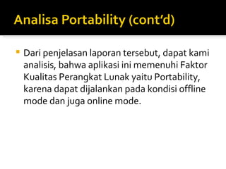 Dari penjelasan laporan tersebut, dapat kami analisis, bahwa aplikasi ini memenuhi Faktor Kualitas Perangkat Lunak yaitu Portability, karena dapat dijalankan pada kondisi offline mode dan juga online mode. 