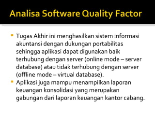 Tugas Akhir ini menghasilkan sistem informasi akuntansi dengan dukungan portabilitas sehingga aplikasi dapat digunakan baik terhubung dengan server (online mode – server database) atau tidak terhubung dengan server (offline mode – virtual database). Aplikasi juga mampu menampilkan laporan keuangan konsolidasi yang merupakan gabungan dari laporan keuangan kantor cabang. 