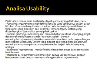 Pada tahap requirement analysis terdapat 4 proses yang dilakukan, yaitu : Functional requirements  : mendefinisikan apa yang seharusnya sistem dapat lakukan.  Functional requirements  meliputi kebutuhan fungsional dan non-fungsional yang diperoleh dari informasi tentang  legacy  system yang dikembangkan dan analisis survei pihak terkait Domain modeling  : menyaring dan memperbaharui entitas sepanjang projek dan merefleksikan pemahaman “ruang masalah”.  Domain modeling  bertujuan menyelesaikan masalah komunikasi pada projek dengan menetapkan vocabulary umum yang didapat dari ruang masalah.  Domain modeling  merupakan pencegahan pertama jika terjadi kebutuhan yang ambigu Behavioral requirements  : mendefinisikan bagaimana user dan sistem akan berinteraksi Milestone 1 : Requirements  : memastikan bahwa  use case  sesuai dengan harapan  customer  dengan meninjau ulang  functional requirements 
