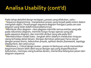 Pada tahap detailed design terdapat 4 proses yang dilakukan, yaitu : Sequence diagramming  : menjelaskan proses yang terjadi pada sistem dalam mengolah  object . Perancangan  sequence diagram  mengacu pada  use case diagram  yang telah didefinisikansebelumnya. Membuat  class diagram  :  class diagram  memiliki semua entitas yang ada pada  robustness diagram,  memiliki fungsi-fungsi operasi yang ada pada  sequence diagram , dan memiliki atribut yang ada pada  GUI Membersihkan model statis : langkah akhir sebelum melakukan tinajuan ulang terhadap detail desain. Dengan demikian pekerjaan harus sesuai dengan proses bisnis, kebutuhan proyek, aplikasi desain  framework ,  topology Deployment , dan seterusnya Milestone 3 : Critical design review  : proses ini bertujuan untuk memastikan bagaimana desain lebih detil sesuai dengan apa yang dispesifikasikan kebutuhan, meninjau ulang kualitas desain, memeriksa kelanjutan pesan dari diagram sequence. 