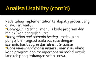Pada tahap implementation terdapat 3 proses yang dilakukan, yaitu : Coding/unit testing  : menulis kode program dan melakukan pengujian unit Integration and scenario testing  : melakukan pengujian integrasi pada  use case  dengan scenario  basic course  dan  alternate course Code review and model update  : meninjau ulang kode program dan memperbaharui model untuk langkah pengembangan selanjutnya.   