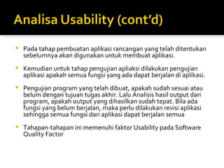 Pada tahap pembuatan aplikasi rancangan yang telah ditentukan sebelumnya akan digunakan untuk membuat aplikasi.  Kemudian untuk tahap pengujian apliaksi dilakukan pengujian aplikasi apakah semua fungsi yang ada dapat berjalan di aplikasi.  Pengujian program yang telah dibuat, apakah sudah sesuai atau belum dengan tujuan tugas akhir. Lalu Analisis hasil output dari program, apakah output yang dihasilkan sudah tepat. Bila ada fungsi yang belum berjalan, maka perlu dilakukan revisi aplikasi sehingga semua fungsi dari aplikasi dapat berjalan semua Tahapan-tahapan ini memenuhi faktor Usability pada Software Quality Factor 