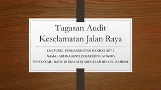 Tugasan Audit
Keselamatan Jalan Raya
LMCP 2502 : PENGANGKUTAN BANDAR SET 2
NAMA : ADLINA BINTI ZUHARUDIN (A176699)
PENSYARAH : DATO’ IR RIZAATIQ ABDULLAH BIN O.K. RAHMAT
 